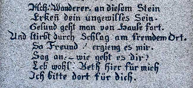 Wanderer an diesem Stein, erkenn dein ungewisses Sein. Gesund geht man von zu Hause fort. Und stribt durch Schlag an fremden Ort. So Freund erging es mir, sag an wie geht es dir?