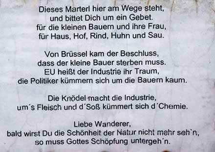 Dieses Marterl hier an Wege steht und bittet Dich um ein Gebet für den kleinen Bauern und seine Frau, für Haus, Hof, Rind, Huhn und Sau. Lieber Wanderer, bald wirstb Du die Schönheit der Natur nicht mehr seh'n, so muss Gottes Schöpfung untergeh'n